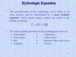 11
• The quantification of the hydrologic cycle which is an
open system, can be represented by a mass balance
equation, where inputs minus outputs are equal to the
change in storage.
I - O = ∆S
• The water holding elements of the hydrological cycle are:
1. Atmosphere 2. Vegetation
3. Snow packs 4. Land surface
5. Soil 6. Streams, lakes and rivers
7. Aquifers 8 Oceans
Hydrologic EquationHydrologic Equation
 