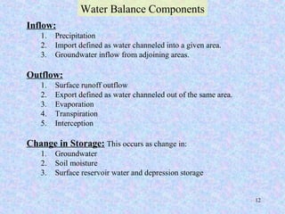 12
Inflow:
1. Precipitation
2. Import defined as water channeled into a given area.
3. Groundwater inflow from adjoining areas.
Outflow:
1. Surface runoff outflow
2. Export defined as water channeled out of the same area.
3. Evaporation
4. Transpiration
5. Interception
Change in Storage: This occurs as change in:
1. Groundwater
2. Soil moisture
3. Surface reservoir water and depression storage
Water Balance Components
 