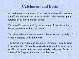 18
Catchment and Basin
A catchment is a portion of the earth’s surface that collects
runoff and concentrates it at its furthest downstream point,
referred to as the catchment outlet.
The runoff concentrated by a catchment flows either into a
larger catchment or into the ocean.
The place where a stream enters a larger stream or body of
water is referred to as the mouth.
The terms watershed and basin are commonly used to refer
to catchments. Generally, watershed is used to describe a
small catchment (stream watershed), whereas basin is
reserved for large catchments (river basins).
 