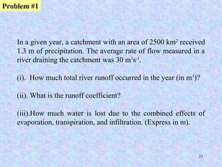 21
In a given year, a catchment with an area of 2500 km2
received
1.3 m of precipitation. The average rate of flow measured in a
river draining the catchment was 30 m3
s-1
.
(i). How much total river runoff occurred in the year (in m3
)?
(ii). What is the runoff coefficient?
(iii).How much water is lost due to the combined effects of
evaporation, transpiration, and infiltration. (Express in m).
Problem #1
 