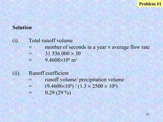 22
Solution
(i). Total runoff volume
= number of seconds in a year × average flow rate
= 31 536 000 × 30
= 9.4608×108
m3
(ii). Runoff coefficient
= runoff volume/ precipitation volume
= (9.4608×108
) / (1.3 × 2500 × 106
)
= 0.29 (29 %)
Problem #1
 
