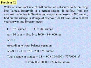 24
Water at a constant rate of 370 cumec was observed to be entering
into Tarbela Reservoir in a certain season. If outflow from the
reservoir including infiltration and evaporation losses is 280 cumec,
find out the change in storage of reservoir for 10 days. Also convert
your answer into Hectare-meter.
Problem #2
I = 370 cumec O = 280 cumec
∆t = 10 days = 10 x 24 x 3600 = 864,000 sec
∆S = ?
According to water balance equation
∆S/∆t = I – O = 370 – 280 = 90 cumec
Total change in storage = ∆S = 90 x 864,000 = 7776000 m3
= 7776000/10000 = 777.6 hectare-m
 