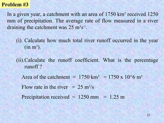 25
In a given year, a catchment with an area of 1750 km2
received 1250
mm of precipitation. The average rate of flow measured in a river
draining the catchment was 25 m3
s-1
.
(i). Calculate how much total river runoff occurred in the year
(in m3
).
(ii).Calculate the runoff coefficient. What is the percentage
runoff ?
Problem #3
Area of the catchment = 1750 km2
= 1750 x 10^6 m2
Flow rate in the river = 25 m3
/s
Precipitation received = 1250 mm = 1.25 m
 
