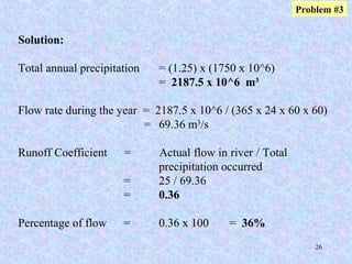 26
Solution:
Total annual precipitation = (1.25) x (1750 x 10^6)
= 2187.5 x 10^6 m3
Flow rate during the year = 2187.5 x 10^6 / (365 x 24 x 60 x 60)
= 69.36 m3
/s
Runoff Coefficient = Actual flow in river / Total
precipitation occurred
= 25 / 69.36
= 0.36
Percentage of flow = 0.36 x 100 = 36%
Problem #3
 