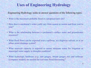 5
Engineering Hydrology seeks to answer questions of the following types:
• What is the maximum probable flood at a proposed dam site?
• How does a catchment’s water yield vary from season to season and from year to
year?
• What is the relationship between a catchment’s surface water and groundwater
resources?
• What flood flows can be expected over a spillway, at a highway culvert, or in an
urban storm drainage system?
• What reservoir capacity is required to assure adequate water for irrigation or
municipal water supply in droughts condition?
• What hydrologic hardware (e.g. rain gauges, stream gauges etc) and software
(computer models) are needed for real-time flood forecasting?
Uses of Engineering Hydrology
 