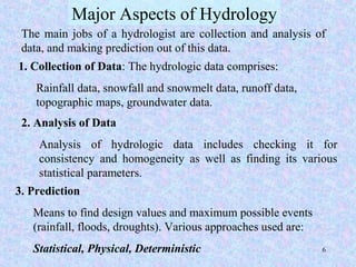 6
Major Aspects of Hydrology
The main jobs of a hydrologist are collection and analysis of
data, and making prediction out of this data.
1. Collection of Data: The hydrologic data comprises:
Rainfall data, snowfall and snowmelt data, runoff data,
topographic maps, groundwater data.
2. Analysis of Data
Analysis of hydrologic data includes checking it for
consistency and homogeneity as well as finding its various
statistical parameters.
3. Prediction
Means to find design values and maximum possible events
(rainfall, floods, droughts). Various approaches used are:
Statistical, Physical, Deterministic
 