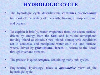 7
HYDROLOGIC CYCLE
• The hydrologic cycle describes the continues re-circulating
transport of the waters of the earth, linking atmosphere, land
and oceans.
• To explain it briefly, water evaporates from the ocean surface,
driven by energy from the Sun, and joins the atmosphere,
moving inland as clouds. Once inland, atmospheric conditions
act to condense and precipitate water onto the land surface,
where, driven by gravitational forces, it returns to the ocean
through river and streams.
• The process is quite complex, containing many sub-cycles.
• Engineering Hydrology takes a quantitative view of the
hydrologic cycle.
 