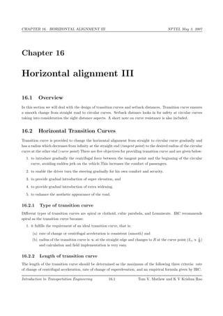CHAPTER 16. HORIZONTAL ALIGNMENT III NPTEL May 3, 2007
Chapter 16
Horizontal alignment III
16.1 Overview
In this section we will deal with the design of transition curves and setback distances. Transition curve ensures
a smooth change from straight road to circular curves. Setback distance looks in for safety at circular curves
taking into consideration the sight distance aspects. A short note on curve resistance is also included.
16.2 Horizontal Transition Curves
Transition curve is provided to change the horizontal alignment from straight to circular curve gradually and
has a radius which decreases from infinity at the straight end (tangent point) to the desired radius of the circular
curve at the other end (curve point) There are five objectives for providing transition curve and are given below:
1. to introduce gradually the centrifugal force between the tangent point and the beginning of the circular
curve, avoiding sudden jerk on the vehicle.This increases the comfort of passengers.
2. to enable the driver turn the steering gradually for his own comfort and security,
3. to provide gradual introduction of super elevation, and
4. to provide gradual introduction of extra widening.
5. to enhance the aesthetic appearance of the road.
16.2.1 Type of transition curve
Different types of transition curves are spiral or clothoid, cubic parabola, and Lemniscate. IRC recommends
spiral as the transition curve because:
1. it fulfills the requirement of an ideal transition curve, that is;
(a) rate of change or centrifugal acceleration is consistent (smooth) and
(b) radius of the transition curve is ∞ at the straight edge and changes to R at the curve point (Ls ∝ 1
R )
and calculation and field implementation is very easy.
16.2.2 Length of transition curve
The length of the transition curve should be determined as the maximum of the following three criteria: rate
of change of centrifugal acceleration, rate of change of superelevation, and an empirical formula given by IRC.
Introduction to Transportation Engineering 16.1 Tom V. Mathew and K V Krishna Rao
 