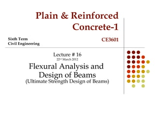 Plain & Reinforced
Concrete-1
CE3601
Lecture # 16
22nd
March 2012
Flexural Analysis and
Design of Beams
(Ultimate Strength Design of Beams)
Sixth Term
Civil Engineering
 