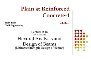 Plain & Reinforced
Concrete-1
CE3601
Lecture # 16
22nd March 2012
Flexural Analysis and
Design of Beams
(Ultimate Strength Design of Beams)
Sixth Term
Civil Engineering
 