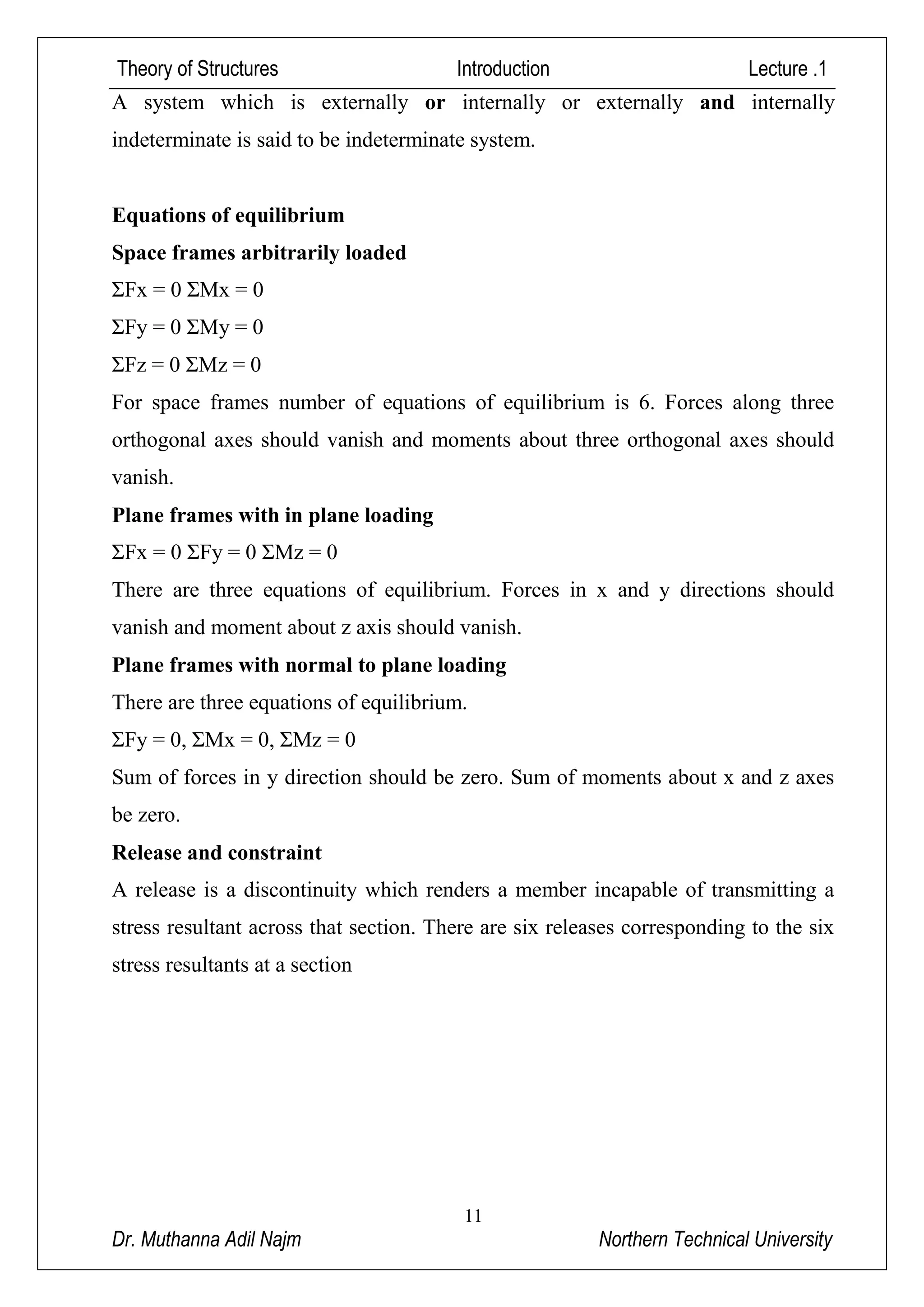 Theory of Structures Introduction Lecture .1
11
Dr. Muthanna Adil Najm Northern Technical University
A system which is externally or internally or externally and internally
indeterminate is said to be indeterminate system.
Equations of equilibrium
Space frames arbitrarily loaded
ΣFx = 0 ΣMx = 0
ΣFy = 0 ΣMy = 0
ΣFz = 0 ΣMz = 0
For space frames number of equations of equilibrium is 6. Forces along three
orthogonal axes should vanish and moments about three orthogonal axes should
vanish.
Plane frames with in plane loading
ΣFx = 0 ΣFy = 0 ΣMz = 0
There are three equations of equilibrium. Forces in x and y directions should
vanish and moment about z axis should vanish.
Plane frames with normal to plane loading
There are three equations of equilibrium.
ΣFy = 0, ΣMx = 0, ΣMz = 0
Sum of forces in y direction should be zero. Sum of moments about x and z axes
be zero.
Release and constraint
A release is a discontinuity which renders a member incapable of transmitting a
stress resultant across that section. There are six releases corresponding to the six
stress resultants at a section
 