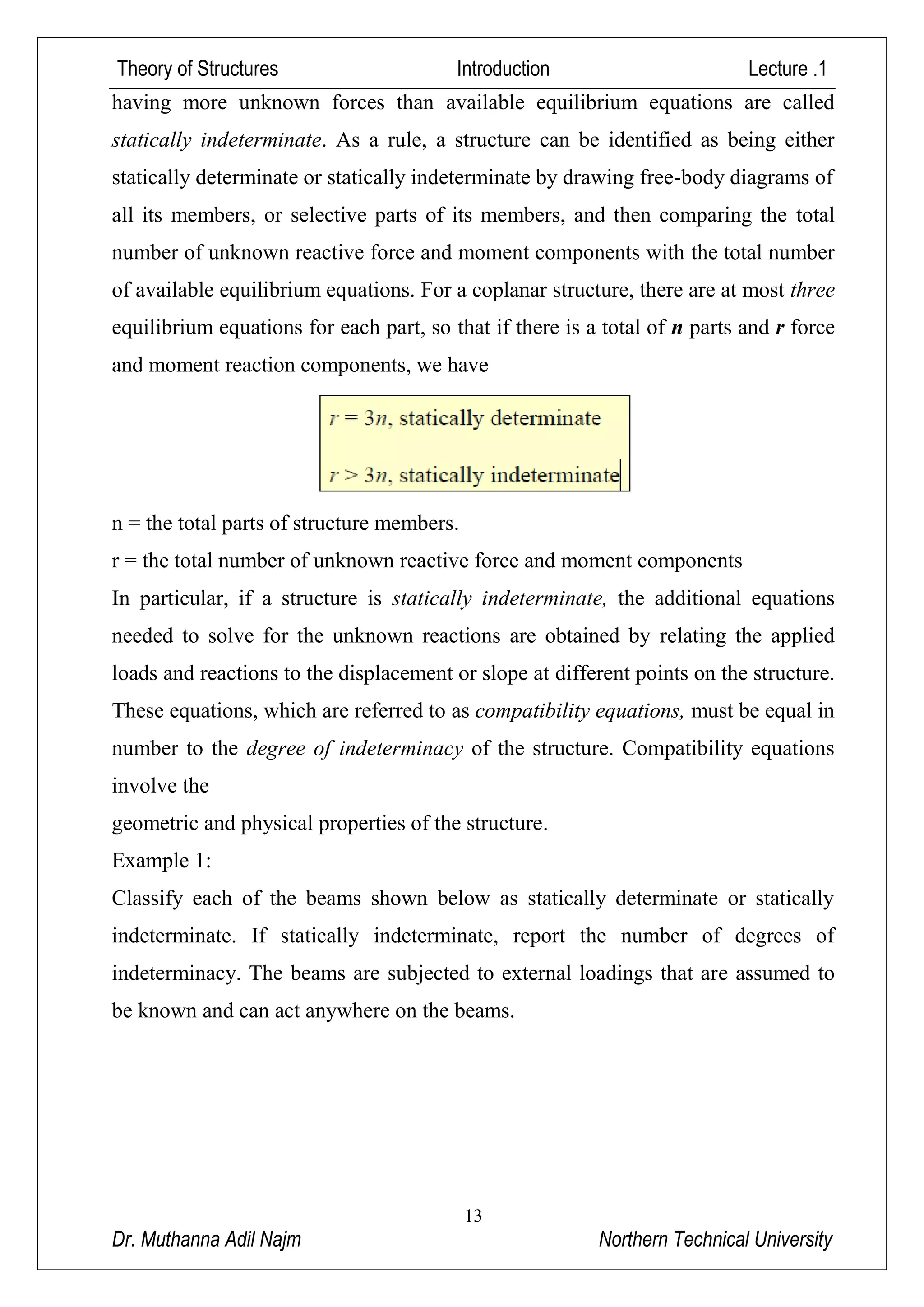 Theory of Structures Introduction Lecture .1
13
Dr. Muthanna Adil Najm Northern Technical University
statically indeterminate. As a rule, a structure can be identified as being either
statically determinate or statically indeterminate by drawing free-body diagrams of
all its members, or selective parts of its members, and then comparing the total
number of unknown reactive force and moment components with the total number
of available equilibrium equations. For a coplanar structure, there are at most three
equilibrium equations for each part, so that if there is a total of n parts and r force
and moment reaction components, we have
n = the total parts of structure members.
r = the total number of unknown reactive force and moment components
In particular, if a structure is statically indeterminate, the additional equations
needed to solve for the unknown reactions are obtained by relating the applied
loads and reactions to the displacement or slope at different points on the structure.
These equations, which are referred to as compatibility equations, must be equal in
number to the degree of indeterminacy of the structure. Compatibility equations
involve the
geometric and physical properties of the structure.
Example 1:
Classify each of the beams shown below as statically determinate or statically
indeterminate. If statically indeterminate, report the number of degrees of
indeterminacy. The beams are subjected to external loadings that are assumed to
be known and can act anywhere on the beams.
 