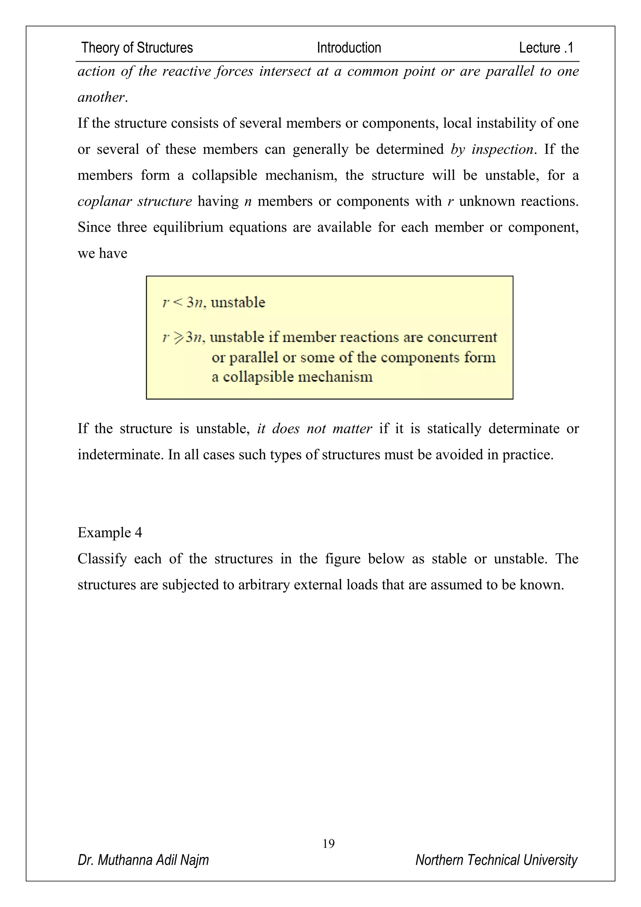 Theory of Structures Introduction Lecture .1
19
Dr. Muthanna Adil Najm Northern Technical University
action of the reactive forces intersect at a common point or are parallel to one
another.
If the structure consists of several members or components, local instability of one
or several of these members can generally be determined by inspection. If the
members form a collapsible mechanism, the structure will be unstable, for a
coplanar structure having n members or components with r unknown reactions.
Since three equilibrium equations are available for each member or component,
we have
If the structure is unstable, it does not matter if it is statically determinate or
indeterminate. In all cases such types of structures must be avoided in practice.
Example 4
Classify each of the structures in the figure below as stable or unstable. The
structures are subjected to arbitrary external loads that are assumed to be known.
 