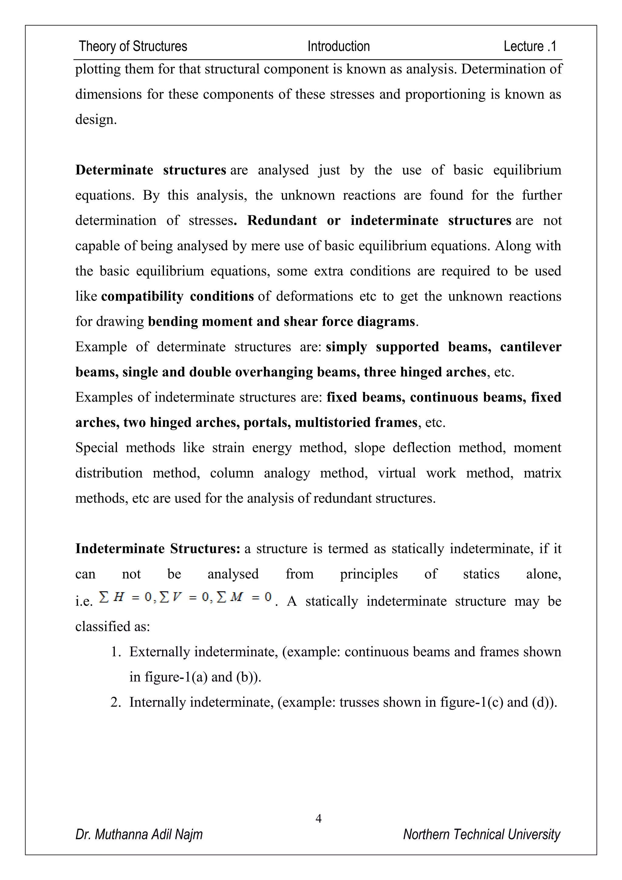 Theory of Structures Introduction Lecture .1
4
Dr. Muthanna Adil Najm Northern Technical University
plotting them for that structural component is known as analysis. Determination of
dimensions for these components of these stresses and proportioning is known as
design.
Determinate structures are analysed just by the use of basic equilibrium
equations. By this analysis, the unknown reactions are found for the further
determination of stresses. Redundant or indeterminate structures are not
capable of being analysed by mere use of basic equilibrium equations. Along with
the basic equilibrium equations, some extra conditions are required to be used
like compatibility conditions of deformations etc to get the unknown reactions
for drawing bending moment and shear force diagrams.
Example of determinate structures are: simply supported beams, cantilever
beams, single and double overhanging beams, three hinged arches, etc.
Examples of indeterminate structures are: fixed beams, continuous beams, fixed
arches, two hinged arches, portals, multistoried frames, etc.
Special methods like strain energy method, slope deflection method, moment
distribution method, column analogy method, virtual work method, matrix
methods, etc are used for the analysis of redundant structures.
Indeterminate Structures: a structure is termed as statically indeterminate, if it
can not be analysed from principles of statics alone,
i.e. . A statically indeterminate structure may be
classified as:
1. Externally indeterminate, (example: continuous beams and frames shown
in figure-1(a) and (b)).
2. Internally indeterminate, (example: trusses shown in figure-1(c) and (d)).
 