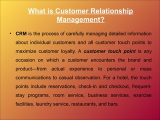 What is Customer Relationship
Management?
• CRM is the process of carefully managing detailed information
about individual customers and all customer touch points to
maximize customer loyalty. A customer touch point is any
occasion on which a customer encounters the brand and
product—from actual experience to personal or mass
communications to casual observation. For a hotel, the touch
points include reservations, check-in and checkout, frequent-
stay programs, room service, business services, exercise
facilities, laundry service, restaurants, and bars.
 