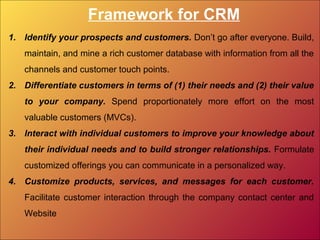 Framework for CRM
1. Identify your prospects and customers. Don’t go after everyone. Build,
maintain, and mine a rich customer database with information from all the
channels and customer touch points.
2. Differentiate customers in terms of (1) their needs and (2) their value
to your company. Spend proportionately more effort on the most
valuable customers (MVCs).
3. Interact with individual customers to improve your knowledge about
their individual needs and to build stronger relationships. Formulate
customized offerings you can communicate in a personalized way.
4. Customize products, services, and messages for each customer.
Facilitate customer interaction through the company contact center and
Website
 