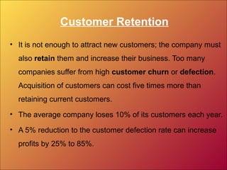 Customer Retention
• It is not enough to attract new customers; the company must
also retain them and increase their business. Too many
companies suffer from high customer churn or defection.
Acquisition of customers can cost five times more than
retaining current customers.
• The average company loses 10% of its customers each year.
• A 5% reduction to the customer defection rate can increase
profits by 25% to 85%.
 