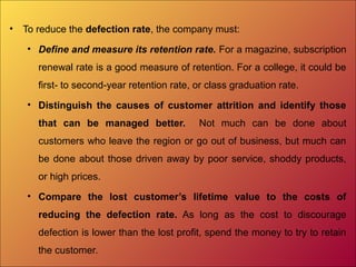 • To reduce the defection rate, the company must:
• Define and measure its retention rate. For a magazine, subscription
renewal rate is a good measure of retention. For a college, it could be
first- to second-year retention rate, or class graduation rate.
• Distinguish the causes of customer attrition and identify those
that can be managed better. Not much can be done about
customers who leave the region or go out of business, but much can
be done about those driven away by poor service, shoddy products,
or high prices.
• Compare the lost customer’s lifetime value to the costs of
reducing the defection rate. As long as the cost to discourage
defection is lower than the lost profit, spend the money to try to retain
the customer.
 
