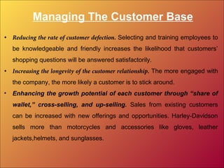 Managing The Customer Base
• Reducing the rate of customer defection. Selecting and training employees to
be knowledgeable and friendly increases the likelihood that customers’
shopping questions will be answered satisfactorily.
• Increasing the longevity of the customer relationship. The more engaged with
the company, the more likely a customer is to stick around.
• Enhancing the growth potential of each customer through “share of
wallet,” cross-selling, and up-selling. Sales from existing customers
can be increased with new offerings and opportunities. Harley-Davidson
sells more than motorcycles and accessories like gloves, leather
jackets,helmets, and sunglasses.
 