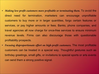• Making low-profit customers more profitable or terminating them. To avoid the
direct need for termination, marketers can encourage unprofitable
customers to buy more or in larger quantities, forgo certain features or
services, or pay higher amounts or fees. Banks, phone companies, and
travel agencies all now charge for once-free services to ensure minimum
revenue levels. Firms can also discourage those with questionable
profitability prospects.
• Focusing disproportionate effort on high-profit customers. The most profitable
customers can be treated in a special way. Thoughtful gestures such as
birthday greetings, small gifts, or invitations to special sports or arts events
can send them a strong positive signal.
 