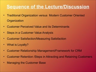 Sequence of the Lecture/Discussion
• Traditional Organization versus Modern Customer Oriented
Organization
• Customer Perceived Value and its Determinants
• Steps in a Customer Value Analysis
• Customer Satisfaction/Measuring Satisfaction
• What is Loyalty?
• Customer Relationship Management/Framework for CRM
• Customer Retention /Steps in Attracting and Retaining Customers
• Managing the Customer Base
 