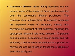 • Customer lifetime value (CLV) describes the net
present value of the stream of future profits expected
over the customer’s lifetime purchases. The
company must subtract from its expected revenues
the expected costs of attracting, selling, and
servicing the account of that customer, applying the
appropriate discount rate (say, between 10 percent
and 20 percent, depending on cost of capital and risk
attitudes). Lifetime value calculations for a product or
service can add up to tens of thousands of dollars or
even into six figures.
 