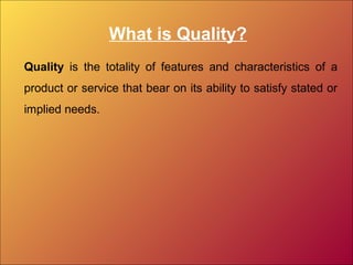 What is Quality?
Quality is the totality of features and characteristics of a
product or service that bear on its ability to satisfy stated or
implied needs.
 