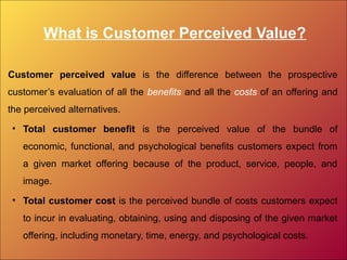 What is Customer Perceived Value?
Customer perceived value is the difference between the prospective
customer’s evaluation of all the benefits and all the costs of an offering and
the perceived alternatives.
• Total customer benefit is the perceived value of the bundle of
economic, functional, and psychological benefits customers expect from
a given market offering because of the product, service, people, and
image.
• Total customer cost is the perceived bundle of costs customers expect
to incur in evaluating, obtaining, using and disposing of the given market
offering, including monetary, time, energy, and psychological costs.
 