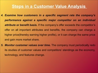 Steps in a Customer Value Analysis
4. Examine how customers in a specific segment rate the company’s
performance against a specific major competitor on an individual
attribute or benefit basis. If the company’s offer exceeds the competitor’s
offer on all important attributes and benefits, the company can charge a
higher price(thereby earning higher profits), or it can charge the same price
and gain more market share.
5. Monitor customer values over time. The company must periodically redo
its studies of customer values and competitors’ standings as the economy,
technology, and features change.
 
