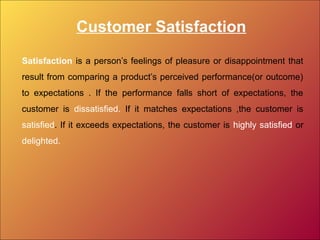 Customer Satisfaction
Satisfaction is a person’s feelings of pleasure or disappointment that
result from comparing a product’s perceived performance(or outcome)
to expectations . If the performance falls short of expectations, the
customer is dissatisfied. If it matches expectations ,the customer is
satisfied. If it exceeds expectations, the customer is highly satisfied or
delighted.
 