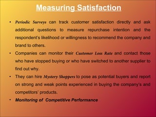 Measuring Satisfaction
• Periodic Surveys can track customer satisfaction directly and ask
additional questions to measure repurchase intention and the
respondent’s likelihood or willingness to recommend the company and
brand to others.
• Companies can monitor their Customer Loss Rate and contact those
who have stopped buying or who have switched to another supplier to
find out why.
• They can hire Mystery Shoppers to pose as potential buyers and report
on strong and weak points experienced in buying the company’s and
competitors’ products.
• Monitoring of Competitive Performance
 