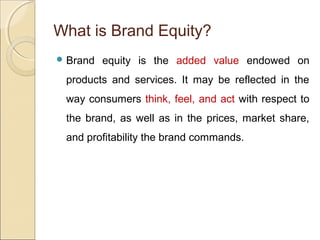 What is Brand Equity?
 Brand equity is the added value endowed on
products and services. It may be reflected in the
way consumers think, feel, and act with respect to
the brand, as well as in the prices, market share,
and profitability the brand commands.
 