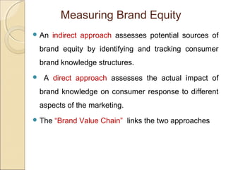 Measuring Brand Equity
 An indirect approach assesses potential sources of
brand equity by identifying and tracking consumer
brand knowledge structures.
 A direct approach assesses the actual impact of
brand knowledge on consumer response to different
aspects of the marketing.
 The “Brand Value Chain” links the two approaches
 
