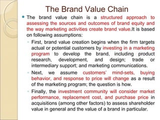  The brand value chain is a structured approach to
assessing the sources and outcomes of brand equity and
the way marketing activities create brand value.It is based
on following assumptions:
◦ First, brand value creation begins when the firm targets
actual or potential customers by investing in a marketing
program to develop the brand, including product
research, development, and design; trade or
intermediary support; and marketing communications.
◦ Next, we assume customers’ mind-sets, buying
behavior, and response to price will change as a result
of the marketing program; the question is how.
◦ Finally, the investment community will consider market
performance, replacement cost, and purchase price in
acquisitions (among other factors) to assess shareholder
value in general and the value of a brand in particular.
The Brand Value Chain
 