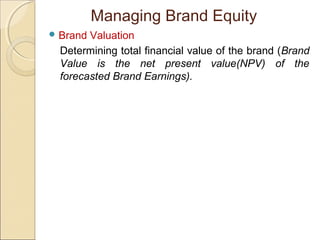 Managing Brand Equity
 Brand Valuation
Determining total financial value of the brand (Brand
Value is the net present value(NPV) of the
forecasted Brand Earnings).
 