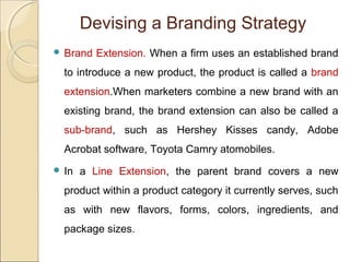  Brand Extension. When a firm uses an established brand
to introduce a new product, the product is called a brand
extension.When marketers combine a new brand with an
existing brand, the brand extension can also be called a
sub-brand, such as Hershey Kisses candy, Adobe
Acrobat software, Toyota Camry atomobiles.
 In a Line Extension, the parent brand covers a new
product within a product category it currently serves, such
as with new flavors, forms, colors, ingredients, and
package sizes.
Devising a Branding Strategy
 
