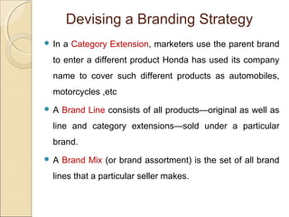  In a Category Extension, marketers use the parent brand
to enter a different product Honda has used its company
name to cover such different products as automobiles,
motorcycles ,etc
 A Brand Line consists of all products—original as well as
line and category extensions—sold under a particular
brand.
 A Brand Mix (or brand assortment) is the set of all brand
lines that a particular seller makes.
Devising a Branding Strategy
 