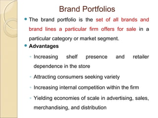 Brand Portfolios
 The brand portfolio is the set of all brands and
brand lines a particular firm offers for sale in a
particular category or market segment.
 Advantages
◦ Increasing shelf presence and retailer
dependence in the store
◦ Attracting consumers seeking variety
◦ Increasing internal competition within the firm
◦ Yielding economies of scale in advertising, sales,
merchandising, and distribution
 