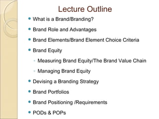 Lecture Outline
 What is a Brand/Branding?
 Brand Role and Advantages
 Brand Elements/Brand Element Choice Criteria
 Brand Equity
◦ Measuring Brand Equity/The Brand Value Chain
◦ Managing Brand Equity
 Devising a Branding Strategy
 Brand Portfolios
 Brand Positioning /Requirements
 PODs & POPs
 