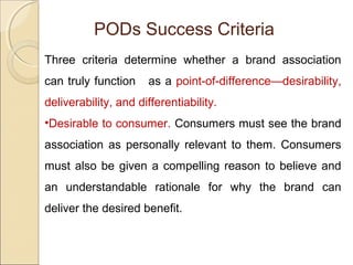 PODs Success Criteria
Three criteria determine whether a brand association
can truly function as a point-of-difference—desirability,
deliverability, and differentiability.
•Desirable to consumer. Consumers must see the brand
association as personally relevant to them. Consumers
must also be given a compelling reason to believe and
an understandable rationale for why the brand can
deliver the desired benefit.
 