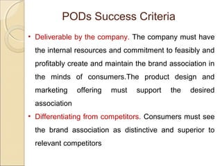 • Deliverable by the company. The company must have
the internal resources and commitment to feasibly and
profitably create and maintain the brand association in
the minds of consumers.The product design and
marketing offering must support the desired
association
• Differentiating from competitors. Consumers must see
the brand association as distinctive and superior to
relevant competitors
PODs Success Criteria
 