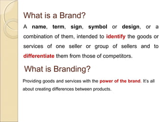 What is a Brand?
A name, term, sign, symbol or design, or a
combination of them, intended to identify the goods or
services of one seller or group of sellers and to
differentiate them from those of competitors.
What is Branding?
Providing goods and services with the power of the brand. It’s all
about creating differences between products.
 