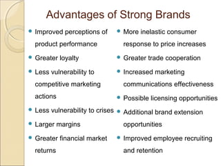 Advantages of Strong Brands
 Improved perceptions of
product performance
 Greater loyalty
 Less vulnerability to
competitive marketing
actions
 Less vulnerability to crises
 Larger margins
 Greater financial market
returns
 More inelastic consumer
response to price increases
 Greater trade cooperation
 Increased marketing
communications effectiveness
 Possible licensing opportunities
 Additional brand extension
opportunities
 Improved employee recruiting
and retention
 