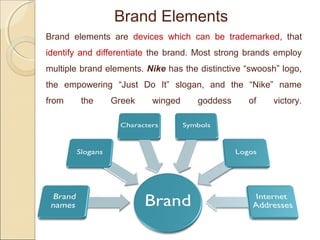 Brand elements are devices which can be trademarked, that
identify and differentiate the brand. Most strong brands employ
multiple brand elements. Nike has the distinctive “swoosh” logo,
the empowering “Just Do It” slogan, and the “Nike” name
from the Greek winged goddess of victory.
Brand Elements
 