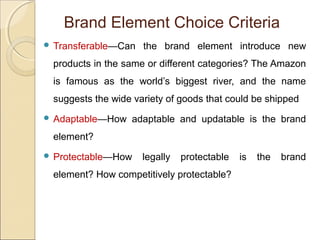 Brand Element Choice Criteria
 Transferable—Can the brand element introduce new
products in the same or different categories? The Amazon
is famous as the world’s biggest river, and the name
suggests the wide variety of goods that could be shipped
 Adaptable—How adaptable and updatable is the brand
element?
 Protectable—How legally protectable is the brand
element? How competitively protectable?
 