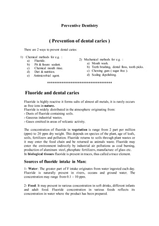 Preventive Dentistry
( Prevention of dental caries )
There are 2 ways to prevent dental caries:
1) Chemical methods for e.g. :
a) Fluoride.
b) Pit & fissure sealant.
c) Chemical mouth rinse.
d) Diet & nutrition.
e) Antimicrobial agent.
************************************
Fluoride and dental caries
Fluoride is highly reactive it forms salts of almost all metals, it is rarely occurs
as free ions in nature.
Fluoride is widely distributed in the atmosphere originating from:
- Dusts of fluoride containing soils.
- Gaseous industrial wastes.
- Gases emitted in areas of volcanic activity.
The concentration of fluoride in vegetation is range from 2 part per million
(ppm) to 20 ppm dry weight. This depends on species of the plant, age of leafs,
soils, fertilizers and pollution. Fluoride returns to soils through plant wastes or
it may enter the food chain and be returned as animals waste. Fluoride may
enter the environment indirectly by industrial air pollutions as coal burning,
production of aluminum steel, phosphate fertilizers, manufacture of glass etc.
In biological tissues fluoride is present in traces, thus called a trace element.
Sources of fluoride intake in Man:
1- Water: The greater part of F intake originates from water ingested each day.
Fluoride is naturally present in rivers, oceans and ground water. The
concentration may range from 0.1 – 10 ppm.
2- Food: It may present in various concentration in soft drinks, different infants
and adult food. Fluoride concentration in various foods reflects its
concentration in water where the product has been prepared.
2) Mechanical methods for e.g. :
a) Mouth wash.
b) Teeth brushing, dental floss, tooth picks.
c) Chewing gum ( sugar free ).
d) Scaling &polishing.
 