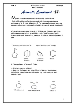 Dr.M_T The 3rd Vision Academy 01156281369
ASU 1 𝑠𝑡
year 2016
I
Aromatic Compound
Organic chemistry has two main divisions. One division
deals with aliphatic (fatty) compounds, the first compounds you
encountered in Organic Chemistry I. The second division includes the
aromatic (fragrant) compounds, of which benzene is a typical example.
Chemists proposed many structures for benzene. However, the facts
didn’t support any of the possibilities until Kekulé proposed a ring
structure in 1865. Some of the proposed structures, including Kekulé’s
one.
I. Nomenclature of Aromatic Cpd.s
1.General rules for naming;
1. Benzene derivatives are named by preﬁxing the name of the
substituent group to the word benzene, e.g. chlorobenzene and
nitrobenzene.
 