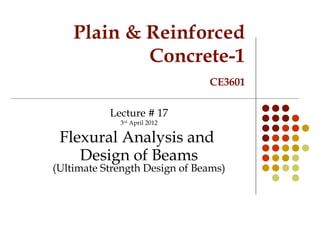 Plain & Reinforced
Concrete-1
CE3601
Lecture # 17
3rd
April 2012
Flexural Analysis and
Design of Beams
(Ultimate Strength Design of Beams)
 