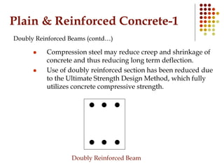 Plain & Reinforced Concrete-1
Doubly Reinforced Beams (contd…)
 Compression steel may reduce creep and shrinkage of
concrete and thus reducing long term deflection.
 Use of doubly reinforced section has been reduced due
to the Ultimate Strength Design Method, which fully
utilizes concrete compressive strength.
Doubly Reinforced Beam
 