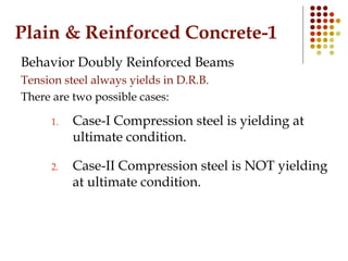 Plain & Reinforced Concrete-1
Behavior Doubly Reinforced Beams
Tension steel always yields in D.R.B.
There are two possible cases:
1. Case-I Compression steel is yielding at
ultimate condition.
2. Case-II Compression steel is NOT yielding
at ultimate condition.
 